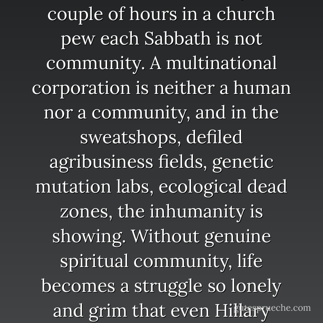 Our lack of community is intensely painful. A TV talk show is not community. A couple of hours in a church pew each Sabbath is not community. A multinational corporation is neither a human nor a community, and in the sweatshops, defiled agribusiness fields, genetic mutation labs, ecological dead zones, the inhumanity is showing. Without genuine spiritual community, life becomes a struggle so lonely and grim that even Hillary Clinton has admitted "it takes a village". - David James Duncan