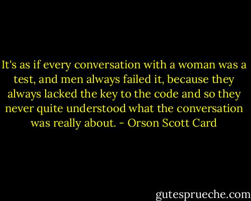 It's as if every conversation with a woman was a test, and men always failed it, because they always lacked the key to the code and so they never quite understood what the conversation was really about. - Orson Scott Card