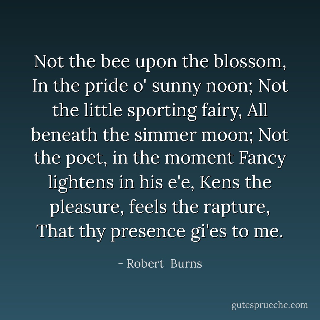 Not the bee upon the blossom,<br />In the pride o' sunny noon;<br />Not the little sporting fairy,<br />All beneath the simmer moon;<br />Not the poet, in the moment<br />Fancy lightens in his e'e,<br />Kens the pleasure, feels the rapture,<br />That thy presence gi'es to me. - Robert  Burns