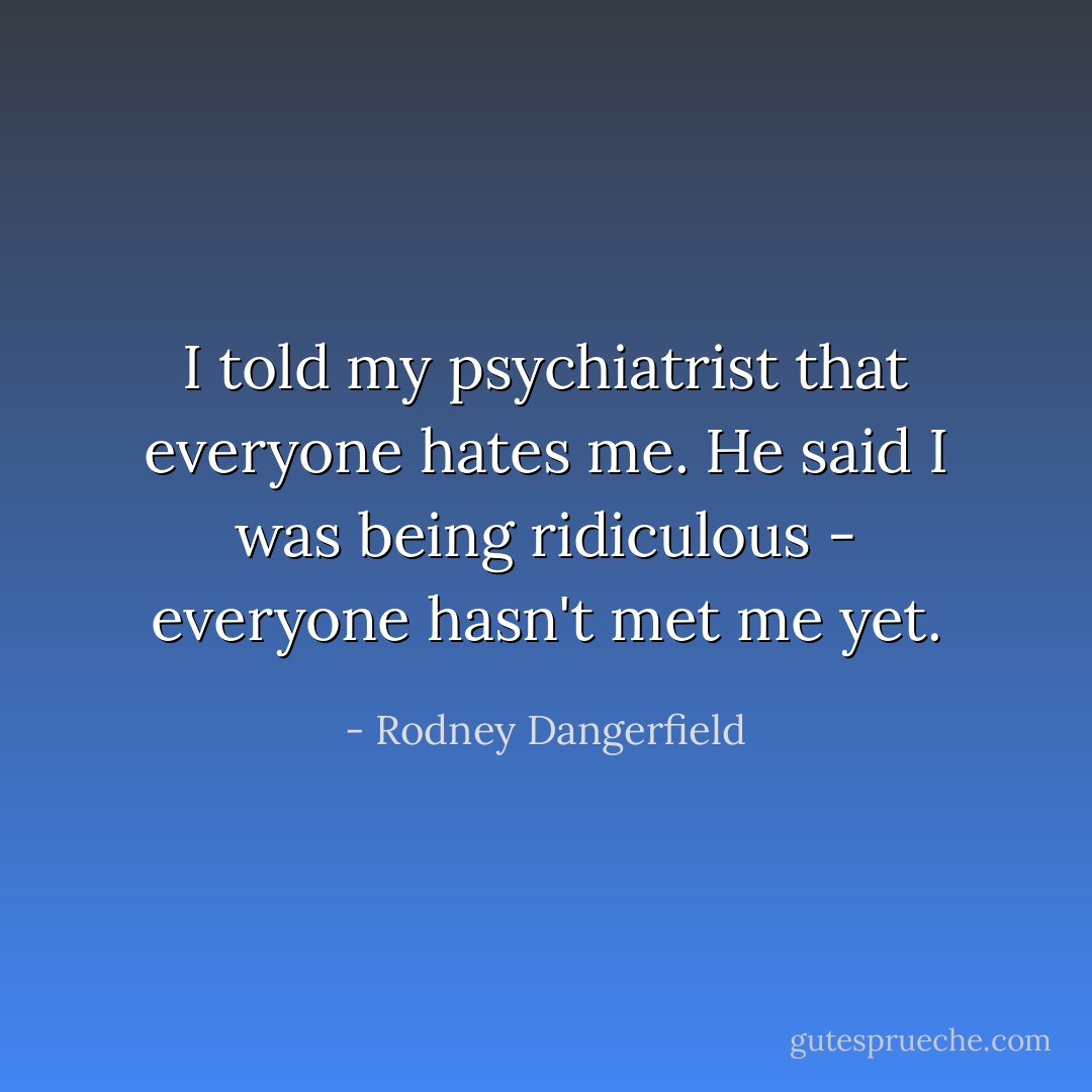 I told my psychiatrist that everyone hates me. He said I was being ridiculous - everyone hasn't met me yet. - Rodney Dangerfield