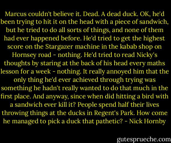 Marcus couldn't believe it. Dead. A dead duck. OK, he'd been trying to hit it on the head with a piece of sandwich, but he tried to do all sorts of things, and none of them had ever happened before. He'd tried to get the highest score on the Stargazer machine in the kabab shop on Hornsey road - nothing. He'd tried to read Nicky's thoughts by staring at the back of his head every maths lesson for a week - nothing. It really annoyed him that the only thing he'd ever achieved through trying was something he hadn't really wanted to do that much in the first place. And anyway, since when did hitting a bird with a sandwich ever kill it? People spend half their lives throwing things at the ducks in Regent's Park. How come he managed to pick a duck that pathetic? - Nick Hornby