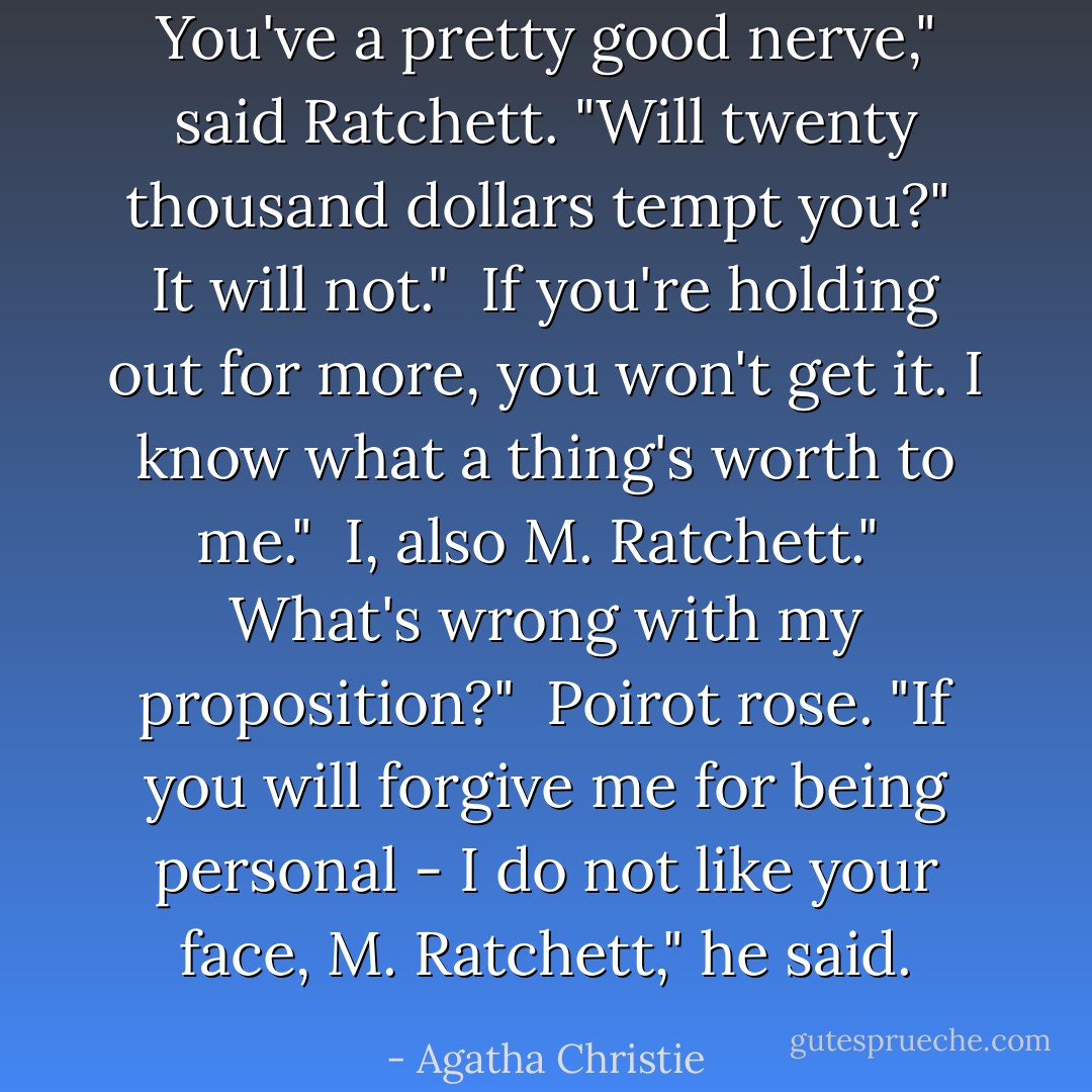 You've a pretty good nerve," said Ratchett. "Will twenty thousand dollars tempt you?"<br /><br />It will not."<br /><br />If you're holding out for more, you won't get it. I know what a thing's worth to me."<br /><br />I, also M. Ratchett."<br /><br />What's wrong with my proposition?"<br /><br />Poirot rose. "If you will forgive me for being personal - I do not like your face, M. Ratchett," he said. - Agatha Christie