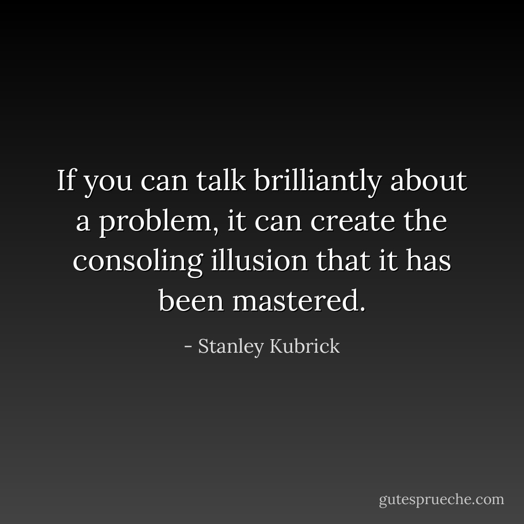 If you can talk brilliantly about a problem, it can create the consoling illusion that it has been mastered. - Stanley Kubrick