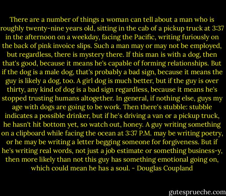 There are a number of things a woman can tell about a man who is roughly twenty-nine years old,<br />sitting in the cab of a pickup truck at 3:37 in the afternoon on a weekday, facing the Pacific,<br />writing furiously on the back of pink invoice slips. Such a man may or may not be employed, but<br />regardless, there is mystery there. If this man is with a dog, then that's good, because it means he's<br />capable of forming relationships. But if the dog is a male dog, that's probably a bad sign, because<br />it means the guy is likely a dog, too. A girl dog is much better, but if the guy is over thirty, any<br />kind of dog is a bad sign regardless, because it means he's stopped trusting humans altogether. In<br />general, if nothing else, guys my age with dogs are going to be work.<br />Then there's stubble: stubble indicates a possible drinker, but if he's driving a van or a pickup<br />truck, he hasn't hit bottom yet, so watch out, honey. A guy writing something on a clipboard<br />while facing the ocean at 3:37 P.M. may be writing poetry, or he may be writing a letter begging<br />someone for forgiveness. But if he's writing real words, not just a job estimate or something<br />business-y, then more likely than not this guy has something emotional going on, which could<br />mean he has a soul. - Douglas Coupland