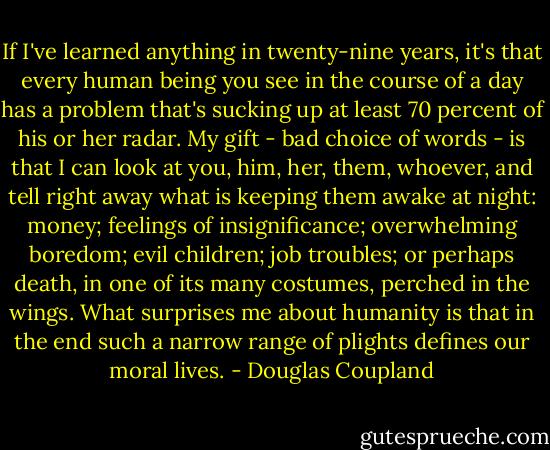If I've learned anything in twenty-nine years, it's<br />that every human being you see in the course of a day has a problem that's sucking up at least 70<br />percent of his or her radar. My gift - bad choice of words - is that I can look at you, him, her,<br />them, whoever, and tell right away what is keeping them awake at night: money; feelings of<br />insignificance; overwhelming boredom; evil children; job troubles; or perhaps death, in one of its<br />many costumes, perched in the wings. What surprises me about humanity is that in the end such a<br />narrow range of plights defines our moral lives. - Douglas Coupland