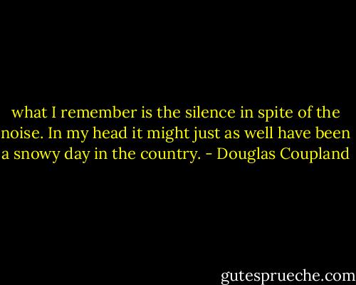 what I remember is the silence in spite of the noise. In my head it<br />might just as well have been a snowy day in the country. - Douglas Coupland
