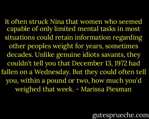 It often struck Nina that women who seemed capable of only limited mental tasks in most situations could retain information regarding other peoples weight for years, sometimes decades. Unlike genuine idiots savants, they couldn't tell you that December 13, 1972 had fallen on a Wednesday. But they could often tell you, within a pound or two, how much you'd weighed that week. - Marissa Piesman
