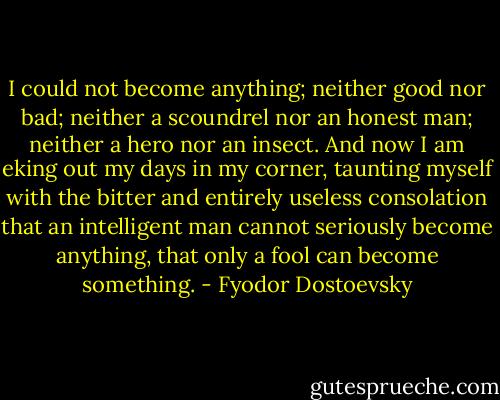 I could not become anything; neither good nor bad; neither a scoundrel nor an honest man; neither a hero nor an insect. And now I am eking out my days in my corner, taunting myself with the bitter and entirely useless consolation that an intelligent man cannot seriously become anything, that only a fool can become something. - Fyodor Dostoevsky