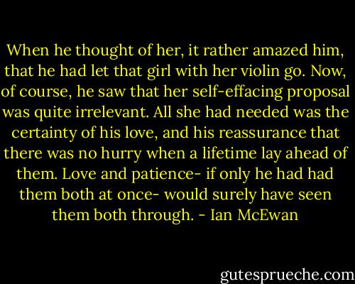 When he thought of her, it rather amazed him, that he had let that girl with her violin go. Now, of course, he saw that her self-effacing proposal was quite irrelevant. All she had needed was the certainty of his love, and his reassurance that there was no hurry when a lifetime lay ahead of them. Love and patience- if only he had had them both at once- would surely have seen them both through. - Ian McEwan