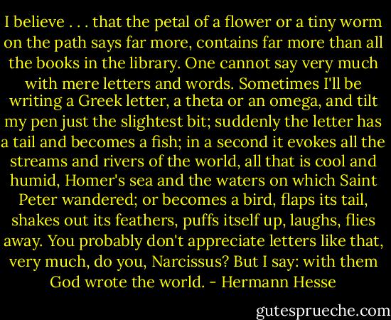 I believe . . . that the petal of a flower or a tiny worm on the path says far more, contains far more than all the books in the library. One cannot say very much with mere letters and words. Sometimes I'll be writing a Greek letter, a theta or an omega, and tilt my pen just the slightest bit; suddenly the letter has a tail and becomes a fish; in a second it evokes all the streams and rivers of the world, all that is cool and humid, Homer's sea and the waters on which Saint Peter wandered; or becomes a bird, flaps its tail, shakes out its feathers, puffs itself up, laughs, flies away. You probably don't appreciate letters like that, very much, do you, Narcissus? But I say: with them God wrote the world. - Hermann Hesse