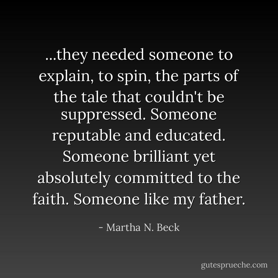 ...they needed someone to explain, to spin, the parts of the tale that couldn't be suppressed. Someone reputable and educated. Someone brilliant yet absolutely committed to the faith. Someone like my father. - Martha N. Beck