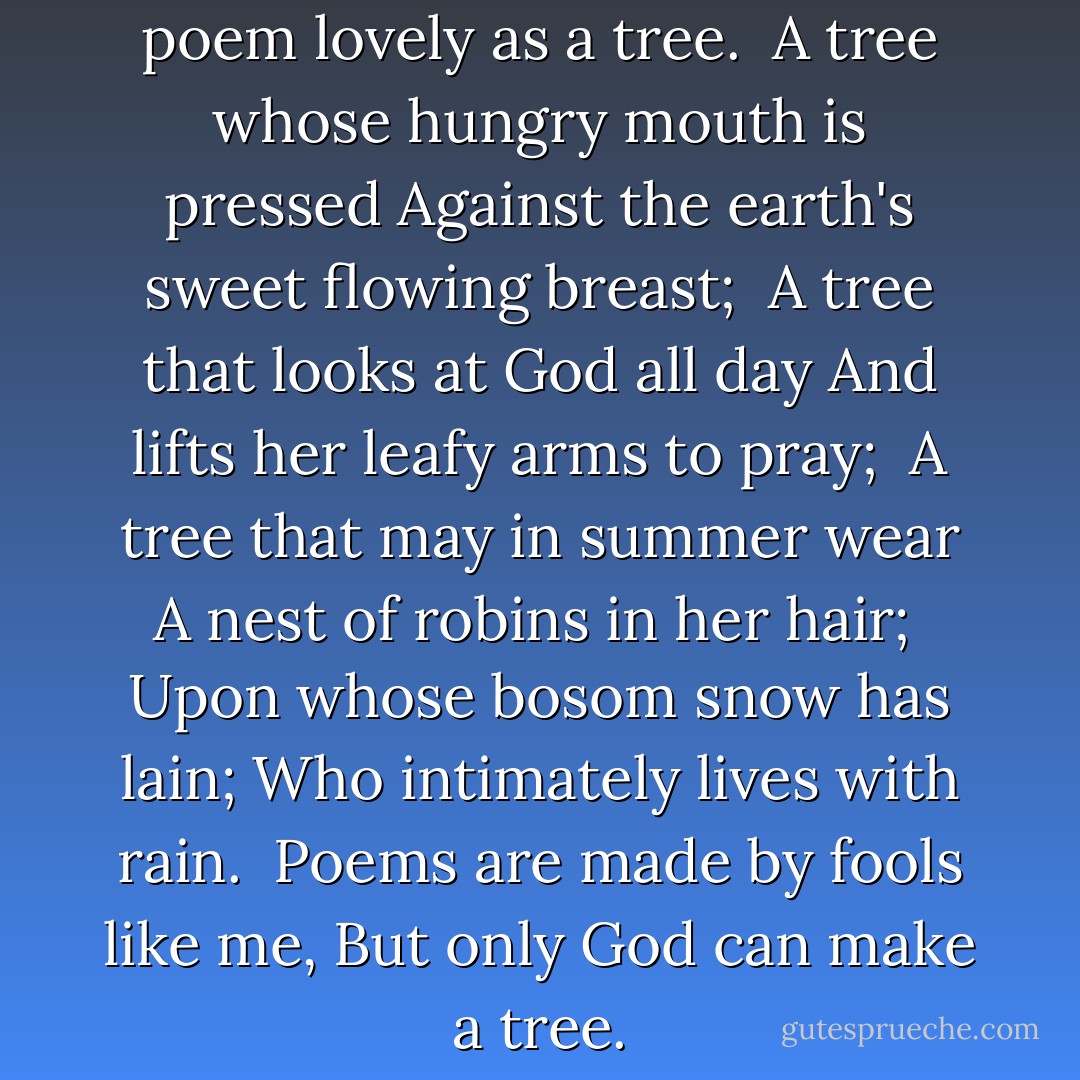 I think that I shall never see<br />A poem lovely as a tree.<br /><br />A tree whose hungry mouth is pressed<br />Against the earth's sweet flowing breast;<br /><br />A tree that looks at God all day<br />And lifts her leafy arms to pray;<br /><br />A tree that may in summer wear<br />A nest of robins in her hair;<br /><br />Upon whose bosom snow has lain;<br />Who intimately lives with rain.<br /><br />Poems are made by fools like me,<br />But only God can make a tree. - Joyce Kilmer