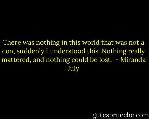 There was nothing in this world that was not a con, suddenly I understood this. Nothing really mattered, and nothing could be lost.  - Miranda July