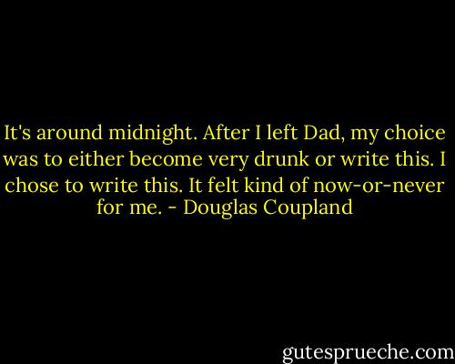 It's around midnight. After I left Dad, my choice was to either become very drunk or write this. I<br />chose to write this. It felt kind of now-or-never for me. - Douglas Coupland