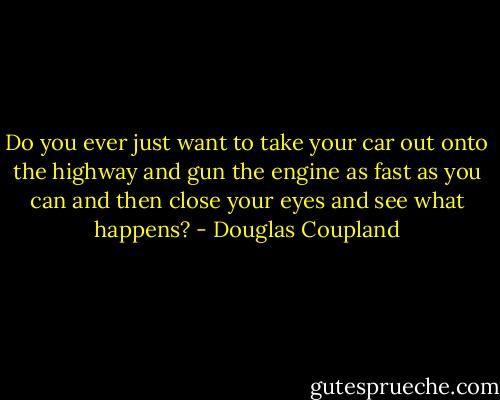 Do you ever just want to take your car out onto the highway and gun the engine as fast<br />as you can and then close your eyes and see what happens? - Douglas Coupland