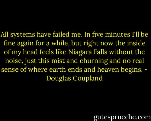 All systems have failed me. In five<br />minutes I'll be fine again for a while, but right now the inside of my head feels like Niagara<br />Falls without the noise, just this mist and churning and no real sense of where earth ends and<br />heaven begins. - Douglas Coupland
