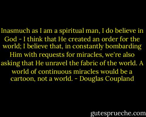 Inasmuch as I am a spiritual man, I do believe in God - I think that He created an<br />order for the world; I believe that, in constantly bombarding Him with requests for miracles,<br />we're also asking that He unravel the fabric of the world. A world of continuous miracles<br />would be a cartoon, not a world. - Douglas Coupland