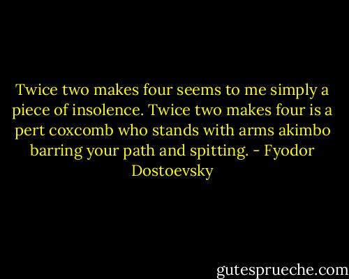 Twice two makes four seems to me simply a piece of insolence. Twice two makes four is a pert coxcomb who stands with arms akimbo barring your path and spitting. - Fyodor Dostoevsky