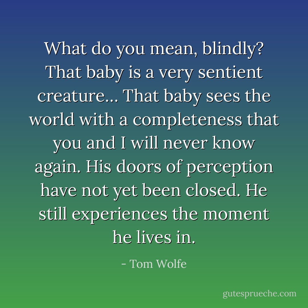 What do you mean, blindly? That baby is a very sentient creature… That baby sees the world with a completeness that you and I will never know again. His doors of perception have not yet been closed. He still experiences the moment he lives in. - Tom Wolfe
