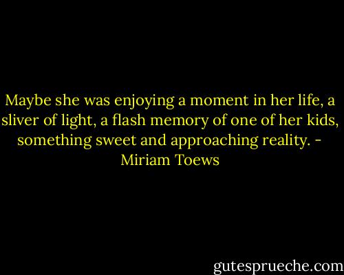 Maybe she was enjoying a moment in her life, a sliver of light, a flash memory of one of her kids, something sweet and approaching reality. - Miriam Toews