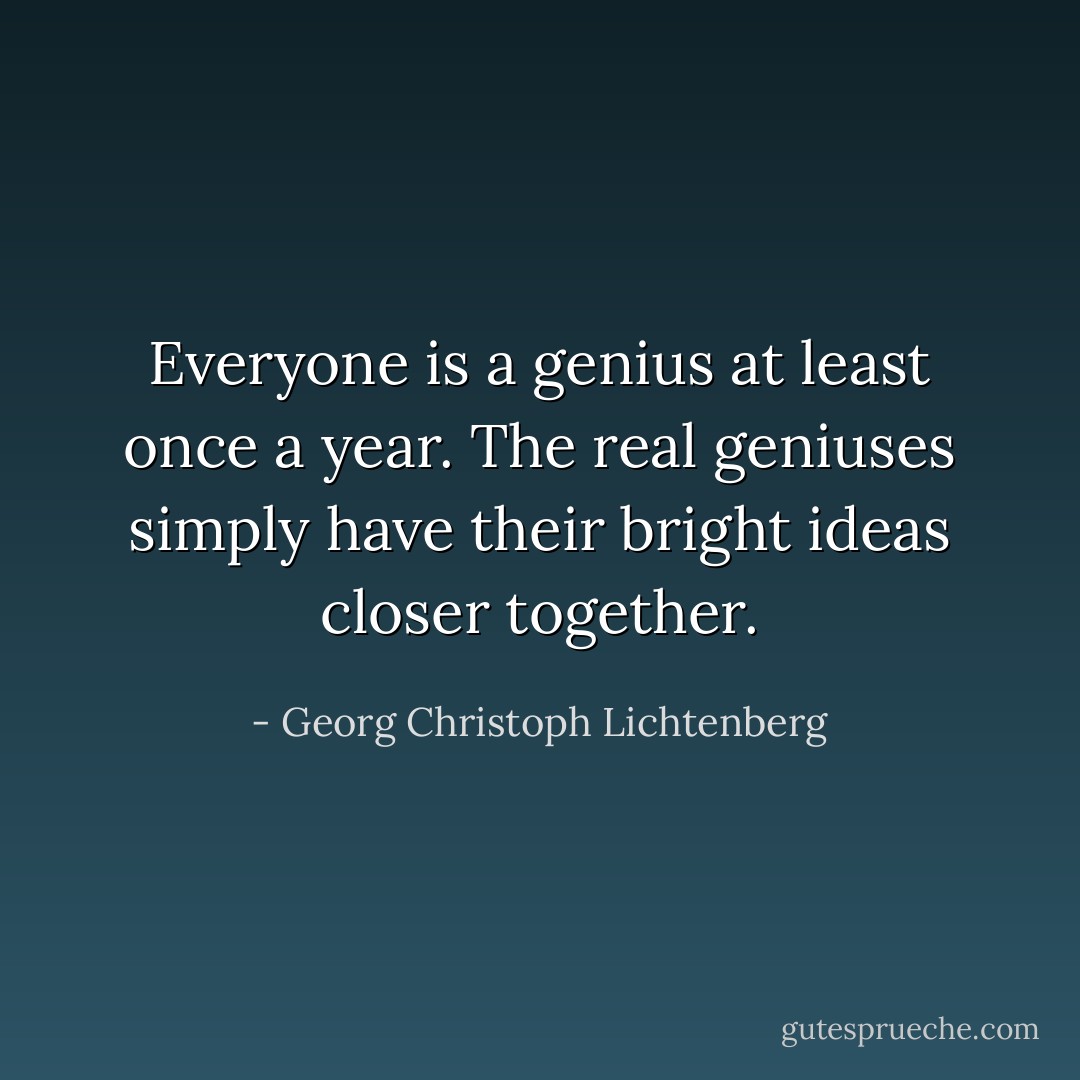 Everyone is a genius at least once a year. The real geniuses simply have their bright ideas closer together. - Georg Christoph Lichtenberg