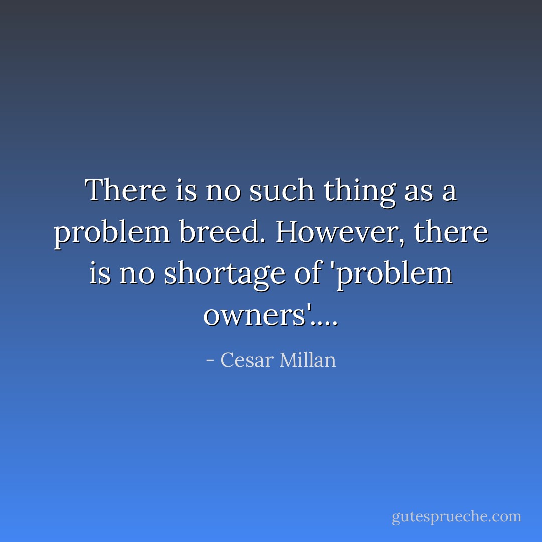 There is no such thing as a problem breed. However, there is no shortage of 'problem owners'.... - Cesar Millan