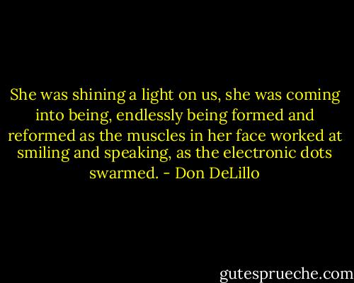 She was shining a light on us, she was coming into being, endlessly being formed and reformed as the muscles in her face worked at smiling and speaking, as the electronic dots swarmed. - Don DeLillo