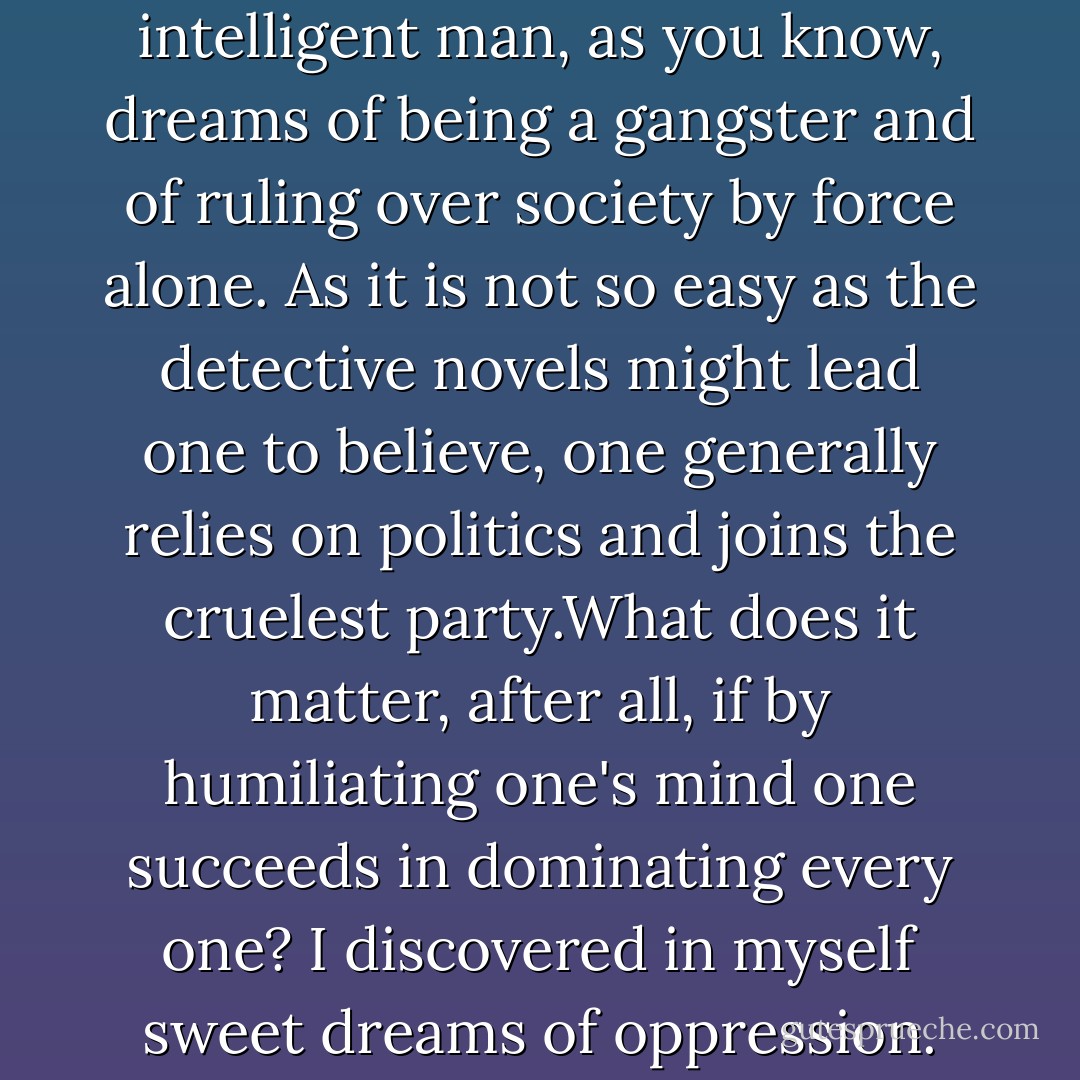The truth is that every intelligent man, as you know, dreams of being a gangster and of ruling over society by force alone. As it is not so easy as the detective novels might lead one to believe, one generally relies on politics and joins the cruelest party.What does it matter, after all, if by humiliating one's mind one succeeds in dominating every one? I discovered in myself sweet dreams of oppression. - Albert Camus