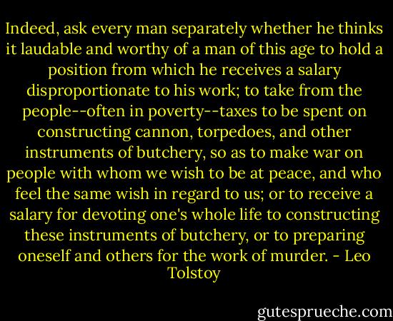 Indeed, ask every man separately whether he thinks it laudable and worthy of a man of this age to hold a position from which he receives a salary disproportionate to his work; to take from the people--often in poverty--taxes to be spent on constructing cannon, torpedoes, and other instruments of butchery, so as to make war on people with whom we wish to be at peace, and who feel the same wish in regard to us; or to receive a salary for devoting one's whole life to constructing these instruments of butchery, or to preparing oneself and others for the work of murder. - Leo Tolstoy