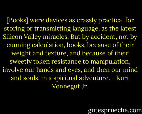 [Books] were devices as crassly practical for storing or transmitting language, as the latest Silicon Valley miracles. But by accident, not by cunning calculation, books, because of their weight and texture, and because of their sweetly token resistance to manipulation, involve our hands and eyes, and then our mind and souls, in a spiritual adventure. - Kurt Vonnegut Jr.