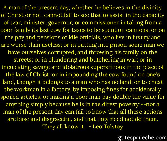 A man of the present day, whether he believes in the divinity of Christ or not, cannot fail to see that to assist in the capacity of tzar, minister, governor, or commissioner in taking from a poor family its last cow for taxes to be spent on cannons, or on the pay and pensions of idle officials, who live in luxury and are worse than useless; or in putting into prison some man we have ourselves corrupted, and throwing his family on the streets; or in plundering and butchering in war; or in inculcating savage and idolatrous superstitious in the place of the law of Christ; or in impounding the cow found on one's land, though it belongs to a man who has no land; or to cheat the workman in a factory, by imposing fines for accidentally spoiled articles; or making a poor man pay double the value for anything simply because he is in the direst poverty;--not a man of the present day can fail to know that all these actions are base and disgraceful, and that they need not do them. They all know it.  - Leo Tolstoy