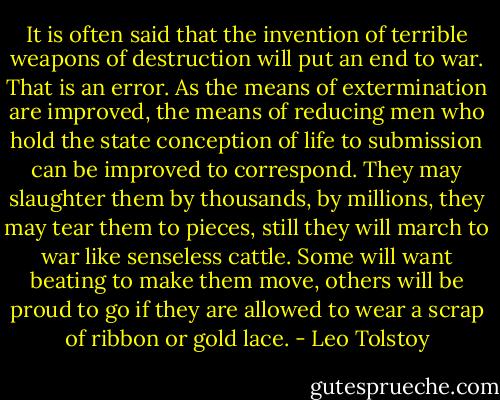 It is often said that the invention of terrible weapons of destruction will put an end to war. That is an error. As the means of extermination are improved, the means of reducing men who hold the state conception of life to submission can be improved to correspond. They may slaughter them by thousands, by millions, they may tear them to pieces, still they will march to war like senseless cattle. Some will want beating to make them move, others will be proud to go if they are allowed to wear a scrap of ribbon or gold lace. - Leo Tolstoy