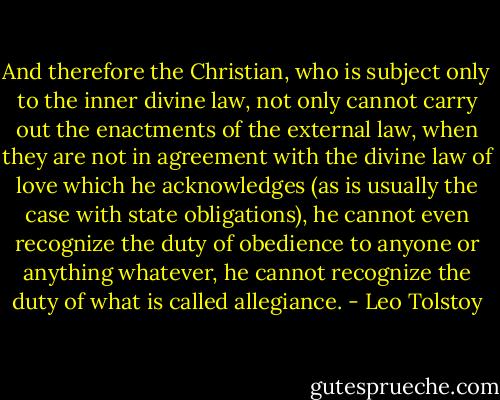 And therefore the Christian, who is subject only to the inner divine law, not only cannot carry out the enactments of the external law, when they are not in agreement with the divine law of love which he acknowledges (as is usually the case with state obligations), he cannot even recognize the duty of obedience to anyone or anything whatever, he cannot recognize the duty of what is called allegiance. - Leo Tolstoy