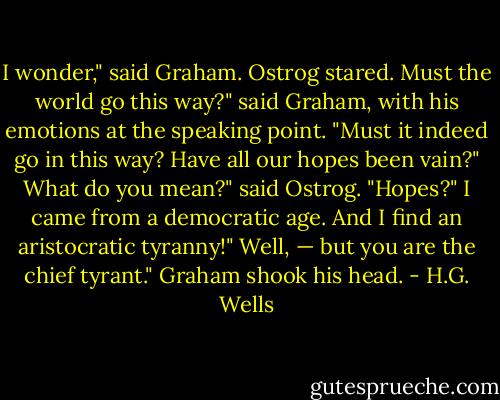 I wonder," said Graham.<br />Ostrog stared.<br />Must the world go this way?" said Graham, with his emotions at the speaking point. "Must it indeed<br />go in this way? Have all our hopes been vain?"<br />What do you mean?" said Ostrog. "Hopes?"<br />I came from a democratic age. And I find an aristocratic tyranny!"<br />Well, — but you are the chief tyrant."<br />Graham shook his head. - H.G. Wells