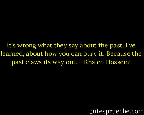 It's wrong what they say about the past, I've learned, about how you can bury it. Because the past claws its way out. - Khaled Hosseini