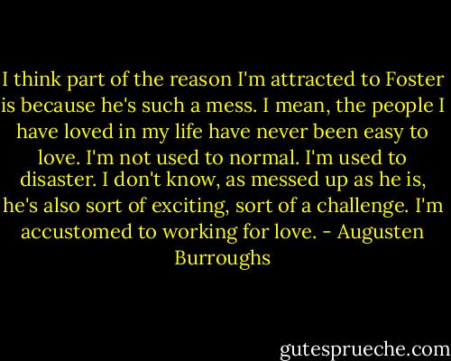 I think part of the reason I'm attracted to Foster is because he's such a mess. I mean, the people I have loved in my life have never been easy to love. I'm not used to normal. I'm used to disaster. I don't know, as messed up as he is, he's also sort of exciting, sort of a challenge. I'm accustomed to working for love. - Augusten Burroughs