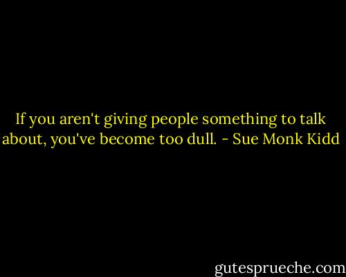 If you aren't giving people something to talk about, you've become too dull. - Sue Monk Kidd