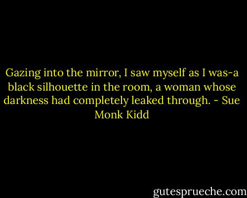 Gazing into the mirror, I saw myself as I was-a black silhouette in the room, a woman whose darkness had completely leaked through. - Sue Monk Kidd