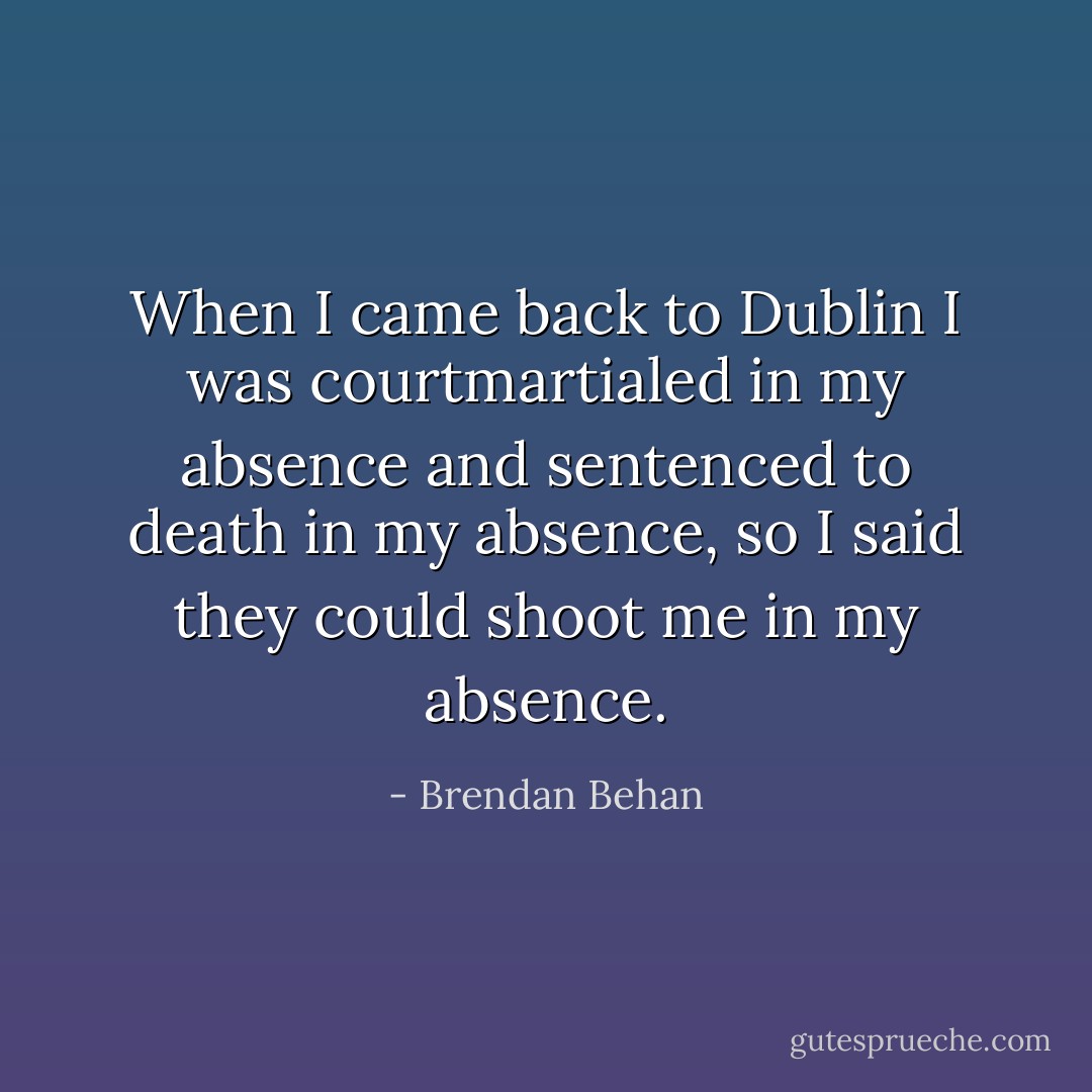 When I came back to Dublin I was courtmartialed in my absence and sentenced to death in my absence, so I said they could shoot me in my absence. - Brendan Behan