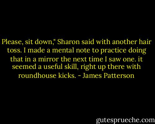 Please, sit down," Sharon said with another hair toss. I made a mental note to practice doing that in a mirror the next time I saw one. it seemed a useful skill, right up there with roundhouse kicks. - James Patterson