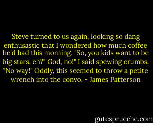 Steve turned to us again, looking so dang enthusastic that I wondered how much coffee he'd had this morning. "So, you kids want to be big stars, eh?"<br />God, no!" I said spewing crumbs. "No way!"<br />Oddly, this seemed to throw a petite wrench into the convo. - James Patterson
