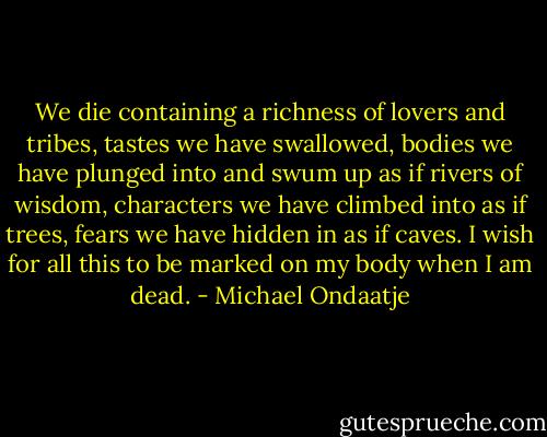 We die containing a richness of lovers and tribes, tastes we have swallowed, bodies we have plunged into and swum up as if rivers of wisdom, characters we have climbed into as if trees, fears we have hidden in as if caves. I wish for all this to be marked on my body when I am dead. - Michael Ondaatje