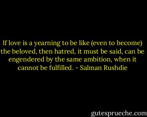 If love is a yearning to be like (even to become) the beloved, then hatred, it must be said, can be engendered by the same ambition, when it cannot be fulfilled. - Salman Rushdie