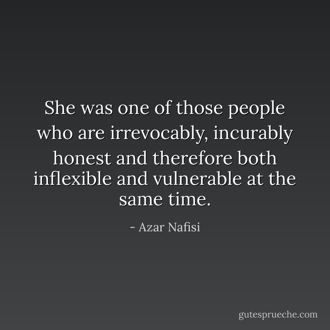 She was one of those people who are irrevocably, incurably honest and therefore both inflexible and vulnerable at the same time. - Azar Nafisi