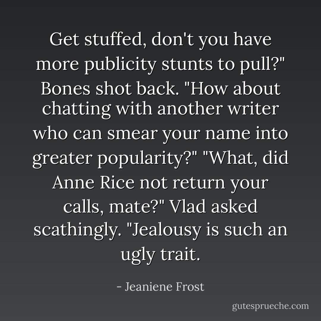 Get stuffed, don't you have more publicity stunts to pull?" Bones shot back. "How about chatting with another writer who can smear your name into greater popularity?"<br />"What, did Anne Rice not return your calls, mate?" Vlad asked scathingly. "Jealousy is such an ugly trait. - Jeaniene Frost