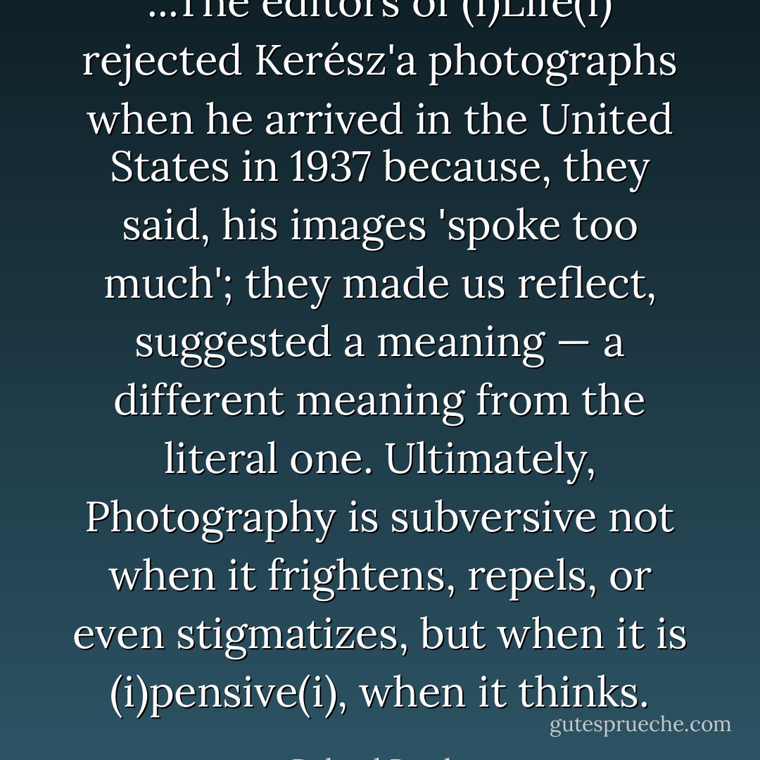 ...The editors of (i)Life(i) rejected Kerész'a photographs when he arrived in the United States in 1937 because, they said, his images 'spoke too much'; they made us reflect, suggested a meaning — a different meaning from the literal one. Ultimately, Photography is subversive not when it frightens, repels, or even stigmatizes, but when it is (i)pensive(i), when it thinks. - Roland Barthes