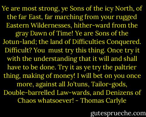 Ye are most strong, ye Sons of the icy North, of the far East, far marching from your rugged Eastern Wildernesses, hither-ward from the gray Dawn of Time! Ye are Sons of the Jotun-land; the land of Difficulties Conquered. Difficult? You <br />must try this thing. Once try it with the understanding that it will and shall have to be done. Try it as ye try the paltrier thing, making of money! I will bet on you once more, against all Jo'tuns, Tailor-gods, Double-barrelled Law-wards, and Denizens of Chaos whatsoever! - Thomas Carlyle