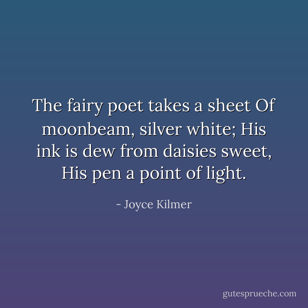 The fairy poet takes a sheet<br />Of moonbeam, silver white;<br />His ink is dew from daisies sweet,<br />His pen a point of light. - Joyce Kilmer