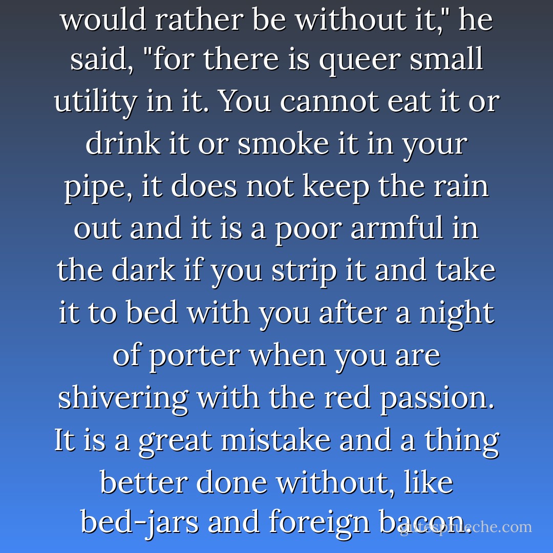 Is it life?" he answered, "I would rather be without it," he said, "for there is queer small utility in it. You cannot eat it or drink it or smoke it in your pipe, it does not keep the rain out and it is a poor armful in the dark if you strip it and take it to bed with you after a night of porter when you are shivering with the red passion. It is a great mistake and a thing better done without, like bed-jars and foreign bacon. - Flann O'Brien