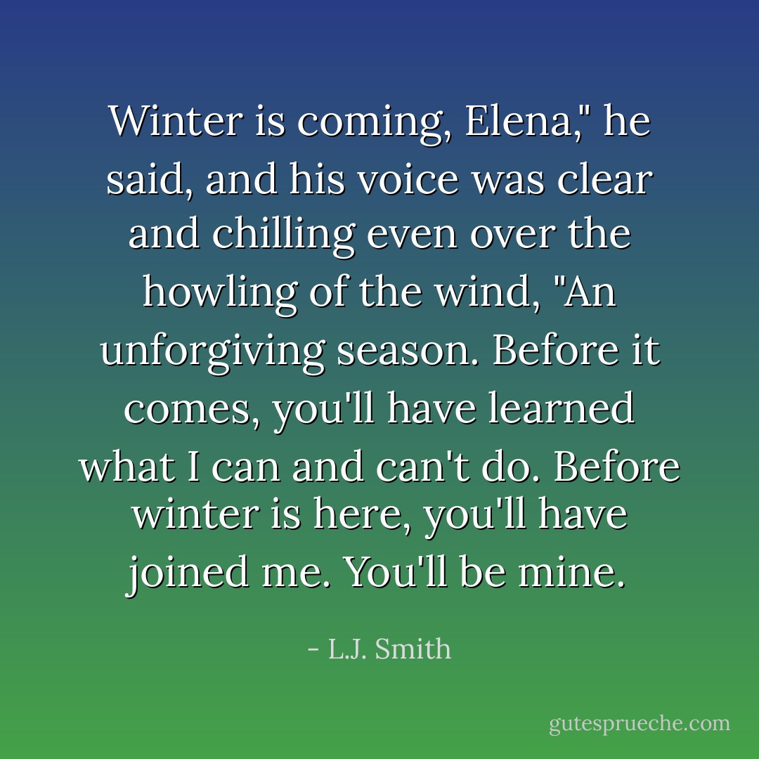 Winter is coming, Elena," he said, and his voice was clear and chilling even over the howling of the wind, "An unforgiving season. Before it comes, you'll have learned what I can and can't do. Before winter is here, you'll have joined me. You'll be mine. - L.J. Smith
